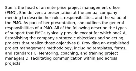 Sue is the head of an enterprise project management office (PMO). She delivers a presentation at the annual company meeting to describe her roles, responsibilities, and the value of the PMO. As part of her presentation, she outlines the general responsibilities of a PMO. All of the following describe the types of support that PMOs typically provide except for which one? A. Establishing the company's strategic objectives and selecting projects that realize those objectives B. Providing an established project management methodology, including templates, forms, and standards C. Mentoring, coaching, and training project managers D. Facilitating communication within and across projects