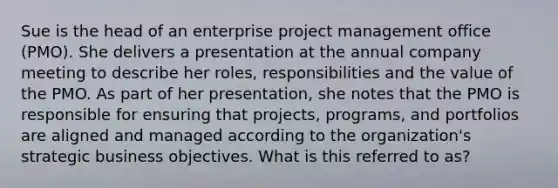 Sue is the head of an enterprise project management office (PMO). She delivers a presentation at the annual company meeting to describe her roles, responsibilities and the value of the PMO. As part of her presentation, she notes that the PMO is responsible for ensuring that projects, programs, and portfolios are aligned and managed according to the organization's strategic business objectives. What is this referred to as?