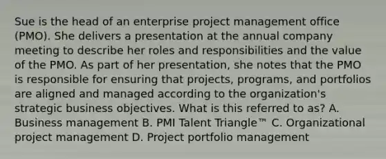 Sue is the head of an enterprise project management office (PMO). She delivers a presentation at the annual company meeting to describe her roles and responsibilities and the value of the PMO. As part of her presentation, she notes that the PMO is responsible for ensuring that projects, programs, and portfolios are aligned and managed according to the organization's strategic business objectives. What is this referred to as? A. Business management B. PMI Talent Triangle™ C. Organizational project management D. Project portfolio management