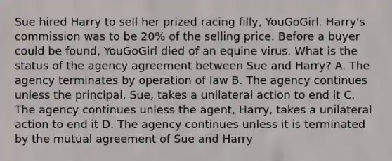 Sue hired Harry to sell her prized racing filly, YouGoGirl. Harry's commission was to be 20% of the selling price. Before a buyer could be found, YouGoGirl died of an equine virus. What is the status of the agency agreement between Sue and Harry? A. The agency terminates by operation of law B. The agency continues unless the principal, Sue, takes a unilateral action to end it C. The agency continues unless the agent, Harry, takes a unilateral action to end it D. The agency continues unless it is terminated by the mutual agreement of Sue and Harry