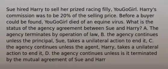 Sue hired Harry to sell her prized racing filly, YouGoGirl. Harry's commission was to be 20% of the selling price. Before a buyer could be found, YouGoGirl died of an equine virus. What is the status of the agency agreement between Sue and Harry? A. The agency terminates by operation of law, B. the agency continues unless the principal, Sue, takes a unilateral action to end it, C. the agency continues unless the agent, Harry, takes a unilateral action to end it, D. the agency continues unless is it terminated by the mutual agreement of Sue and Harr