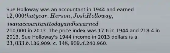 Sue Holloway was an accountant in 1944 and earned 12,000 that year. Her son, Josh Holloway, is an accountant today and he earned210,000 in 2013. The price index was 17.6 in 1944 and 218.4 in 2013. Sue Holloway's 1944 income in 2013 dollars is a. 23,033. b.136,909. c. 148,909. d.240,960.