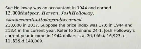 Sue Holloway was an accountant in 1944 and earned 12,000 that year. Her son, Josh Holloway, is an accountant today and he earned210,000 in 2017. Suppose the price index was 17.6 in 1944 and 218.4 in the current year. Refer to Scenario 24-1. Josh Holloway's current year income in 1944 dollars is a. 26,059. b.16,923. c. 11,528. d.149,009.