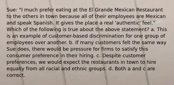 Sue: "I much prefer eating at the El Grande Mexican Restaurant to the others in town because all of their employees are Mexican and speak Spanish. It gives the place a real 'authentic' feel." Which of the following is true about the above statement? a. This is an example of customer-based discrimination for one group of employees over another. b. If many customers felt the same way Sue does, there would be pressure for firms to satisfy this consumer preference in their hiring. c. Despite customer preferences, we would expect the restaurants in town to hire equally from all racial and ethnic groups. d. Both a and c are correct.