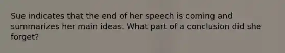 Sue indicates that the end of her speech is coming and summarizes her main ideas. What part of a conclusion did she forget?