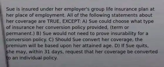 Sue is insured under her employer's group life insurance plan at her place of employment. All of the following statements about her coverage are TRUE, EXCEPT: A) Sue could choose what type of insurance her conversion policy provided, (term or permanent.) B) Sue would not need to prove insurability for a conversion policy. C) Should Sue convert her coverage, the premium will be based upon her attained age. D) If Sue quits, she may, within 31 days, request that her coverage be converted to an individual policy.