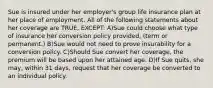 Sue is insured under her employer's group life insurance plan at her place of employment. All of the following statements about her coverage are TRUE, EXCEPT: A)Sue could choose what type of insurance her conversion policy provided, (term or permanent.) B)Sue would not need to prove insurability for a conversion policy. C)Should Sue convert her coverage, the premium will be based upon her attained age. D)If Sue quits, she may, within 31 days, request that her coverage be converted to an individual policy.