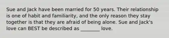 Sue and Jack have been married for 50 years. Their relationship is one of habit and familiarity, and the only reason they stay together is that they are afraid of being alone. Sue and Jack's love can BEST be described as ________ love.