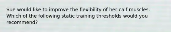 Sue would like to improve the flexibility of her calf muscles. Which of the following static training thresholds would you recommend?