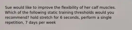 Sue would like to improve the flexibility of her calf muscles. Which of the following static training thresholds would you recommend? hold stretch for 6 seconds, perform a single repetition, 7 days per week