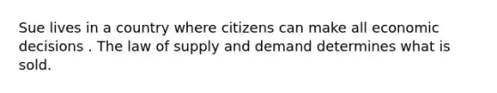 Sue lives in a country where citizens can make all economic decisions . The law of supply and demand determines what is sold.