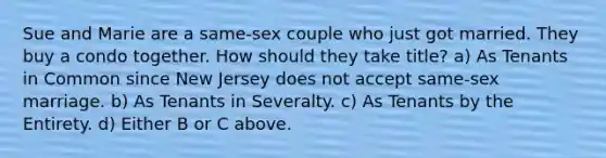 Sue and Marie are a same-sex couple who just got married. They buy a condo together. How should they take title? a) As Tenants in Common since New Jersey does not accept same-sex marriage. b) As Tenants in Severalty. c) As Tenants by the Entirety. d) Either B or C above.