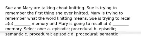 Sue and Mary are talking about knitting. Sue is trying to remember the first thing she ever knitted. Mary is trying to remember what the word knitting means. Sue is trying to recall a(n) ________ memory and Mary is going to recall a(n) ________ memory. Select one: a. episodic; procedural b. episodic; semantic c. procedural; episodic d. procedural; semantic