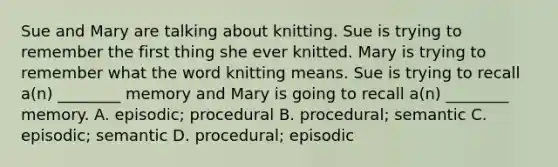 Sue and Mary are talking about knitting. Sue is trying to remember the first thing she ever knitted. Mary is trying to remember what the word knitting means. Sue is trying to recall a(n) ________ memory and Mary is going to recall a(n) ________ memory. A. episodic; procedural B. procedural; semantic C. episodic; semantic D. procedural; episodic