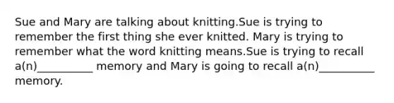 Sue and Mary are talking about knitting.Sue is trying to remember the first thing she ever knitted. Mary is trying to remember what the word knitting means.Sue is trying to recall a(n)__________ memory and Mary is going to recall a(n)__________ memory.