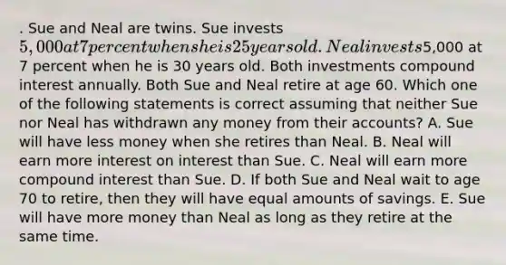 . Sue and Neal are twins. Sue invests 5,000 at 7 percent when she is 25 years old. Neal invests5,000 at 7 percent when he is 30 years old. Both investments compound interest annually. Both Sue and Neal retire at age 60. Which one of the following statements is correct assuming that neither Sue nor Neal has withdrawn any money from their accounts? A. Sue will have less money when she retires than Neal. B. Neal will earn more interest on interest than Sue. C. Neal will earn more compound interest than Sue. D. If both Sue and Neal wait to age 70 to retire, then they will have equal amounts of savings. E. Sue will have more money than Neal as long as they retire at the same time.