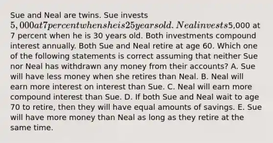 Sue and Neal are twins. Sue invests 5,000 at 7 percent when she is 25 years old. Neal invests5,000 at 7 percent when he is 30 years old. Both investments compound interest annually. Both Sue and Neal retire at age 60. Which one of the following statements is correct assuming that neither Sue nor Neal has withdrawn any money from their accounts? A. Sue will have less money when she retires than Neal. B. Neal will earn more interest on interest than Sue. C. Neal will earn more compound interest than Sue. D. If both Sue and Neal wait to age 70 to retire, then they will have equal amounts of savings. E. Sue will have more money than Neal as long as they retire at the same time.