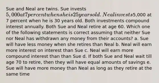 Sue and Neal are twins. Sue invests 5,000 at 7 percent when she is 25 years old. Neal invests5,000 at 7 percent when he is 30 years old. Both investments compound interest annually. Both Sue and Neal retire at age 60. Which one of the following statements is correct assuming that neither Sue nor Neal has withdrawn any money from their accounts? a. Sue will have less money when she retires than Neal b. Neal will earn more interest on interest than Sue c. Neal will earn more compound interest than than Sue d. If both Sue and Neal wait till age 70 to retire, then they will have equal amounts of savings e. Sue will have more money than Neal as long as they retire at the same time