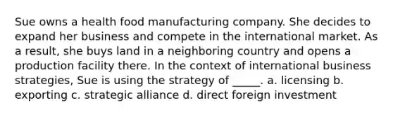 Sue owns a health food manufacturing company. She decides to expand her business and compete in the international market. As a result, she buys land in a neighboring country and opens a production facility there. In the context of international business strategies, Sue is using the strategy of _____. a. licensing b. exporting c. strategic alliance d. direct foreign investment