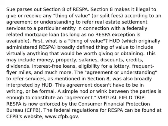 Sue parses out Section 8 of RESPA. Section 8 makes it illegal to give or receive any "thing of value" (or split fees) according to an agreement or understanding to refer real estate settlement services to a particular entity in connection with a federally related mortgage loan (as long as no RESPA exception is available). First, what is a "thing of value"? HUD (which originally administered RESPA) broadly defined thing of value to include virtually anything that would be worth giving or obtaining. This may include money, property, salaries, discounts, credits, dividends, interest-free loans, eligibility for a lottery, frequent-flyer miles, and much more. The "agreement or understanding" to refer services, as mentioned in Section 8, was also broadly interpreted by HUD. This agreement doesn't have to be in writing, or be formal. A simple nod or wink between the parties is enough to constitute an "agreement." VIRTUAL FIELD TRIP: RESPA is now enforced by the Consumer Financial Protection Bureau (CFPB). The federal regulations for RESPA can be found at CFPB's website, www.cfpb.gov.