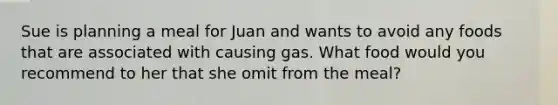 Sue is planning a meal for Juan and wants to avoid any foods that are associated with causing gas. What food would you recommend to her that she omit from the meal?