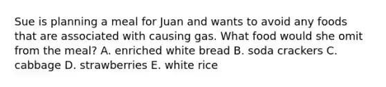 Sue is planning a meal for Juan and wants to avoid any foods that are associated with causing gas. What food would she omit from the meal? A. enriched white bread B. soda crackers C. cabbage D. strawberries E. white rice