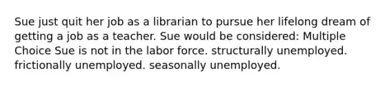 Sue just quit her job as a librarian to pursue her lifelong dream of getting a job as a teacher. Sue would be considered: Multiple Choice Sue is not in the labor force. structurally unemployed. frictionally unemployed. seasonally unemployed.