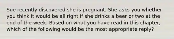 Sue recently discovered she is pregnant. She asks you whether you think it would be all right if she drinks a beer or two at the end of the week. Based on what you have read in this chapter, which of the following would be the most appropriate reply?