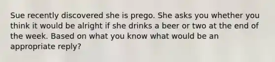 Sue recently discovered she is prego. She asks you whether you think it would be alright if she drinks a beer or two at the end of the week. Based on what you know what would be an appropriate reply?