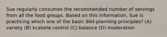 Sue regularly consumes the recommended number of servings from all the food groups. Based on this information, Sue is practicing which one of the basic diet-planning principles? (A) variety (B) kcalorie control (C) balance (D) moderation