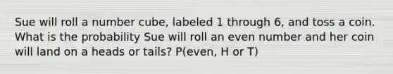 Sue will roll a number cube, labeled 1 through 6, and toss a coin. What is the probability Sue will roll an even number and her coin will land on a heads or tails? P(even, H or T)