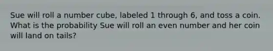 Sue will roll a number cube, labeled 1 through 6, and toss a coin. What is the probability Sue will roll an even number and her coin will land on tails?