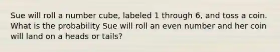 Sue will roll a number cube, labeled 1 through 6, and toss a coin. What is the probability Sue will roll an <a href='https://www.questionai.com/knowledge/ki4hctpp5V-even-number' class='anchor-knowledge'>even number</a> and her coin will land on a heads or tails?