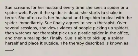 ​Sue screams for her husband every time she sees a spider or a spider web. Even if the spider is dead, she starts to shake in terror. She often calls her husband and begs him to deal with the spider immediately. Sue finally agrees to see a therapist. Over several sessions, she views videos of people picking up spiders, then watches her therapist pick up a plastic spider in the office, and then a real spider. Finally, Sue is able to pick up a spider herself and place it outside. The therapy described is known as ____.