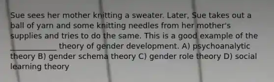 Sue sees her mother knitting a sweater. Later, Sue takes out a ball of yarn and some knitting needles from her mother's supplies and tries to do the same. This is a good example of the ____________ theory of gender development. A) psychoanalytic theory B) gender schema theory C) gender role theory D) social learning theory