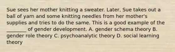 Sue sees her mother knitting a sweater. Later, Sue takes out a ball of yarn and some knitting needles from her mother's supplies and tries to do the same. This is a good example of the ________ of gender development. A. gender schema theory B. gender role theory C. psychoanalytic theory D. social learning theory