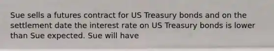 Sue sells a futures contract for US Treasury bonds and on the settlement date the interest rate on US Treasury bonds is lower than Sue expected. Sue will have