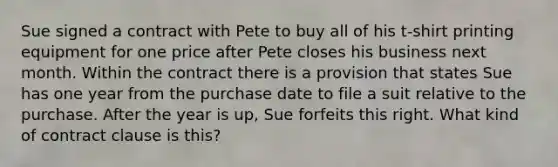 Sue signed a contract with Pete to buy all of his t-shirt printing equipment for one price after Pete closes his business next month. Within the contract there is a provision that states Sue has one year from the purchase date to file a suit relative to the purchase. After the year is up, Sue forfeits this right. What kind of contract clause is this?