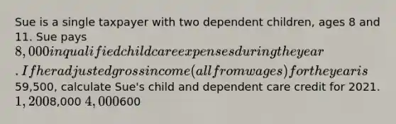 Sue is a single taxpayer with two dependent children, ages 8 and 11. Sue pays 8,000 in qualified child care expenses during the year. If her adjusted gross income (all from wages) for the year is59,500, calculate Sue's child and dependent care credit for 2021. 1,2008,000 4,000600