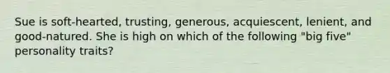 Sue is soft-hearted, trusting, generous, acquiescent, lenient, and good-natured. She is high on which of the following "big five" personality traits?