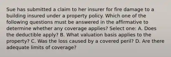 Sue has submitted a claim to her insurer for fire damage to a building insured under a property policy. Which one of the following questions must be answered in the affirmative to determine whether any coverage applies? Select one: A. Does the deductible apply? B. What valuation basis applies to the property? C. Was the loss caused by a covered peril? D. Are there adequate limits of coverage?