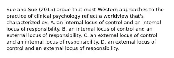 Sue and Sue (2015) argue that most Western approaches to the practice of clinical psychology reflect a worldview that's characterized by: A. an internal locus of control and an internal locus of responsibility. B. an internal locus of control and an external locus of responsibility. C. an external locus of control and an internal locus of responsibility. D. an external locus of control and an external locus of responsibility.