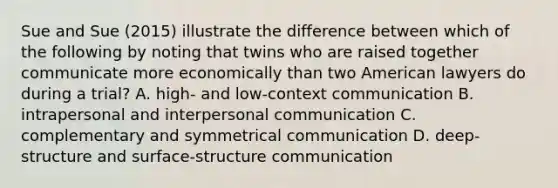 Sue and Sue (2015) illustrate the difference between which of the following by noting that twins who are raised together communicate more economically than two American lawyers do during a trial? A. high- and low-context communication B. intrapersonal and interpersonal communication C. complementary and symmetrical communication D. deep-structure and surface-structure communication