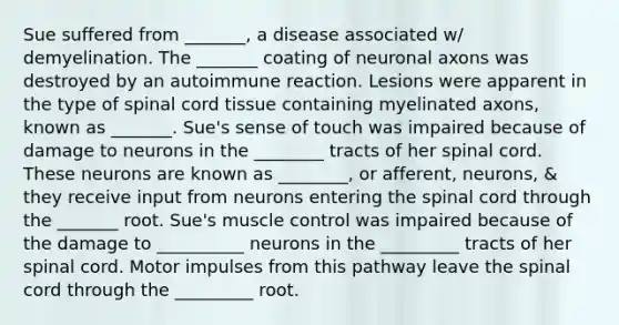 Sue suffered from _______, a disease associated w/ demyelination. The _______ coating of neuronal axons was destroyed by an autoimmune reaction. Lesions were apparent in the type of spinal cord tissue containing myelinated axons, known as _______. Sue's sense of touch was impaired because of damage to neurons in the ________ tracts of her spinal cord. These neurons are known as ________, or afferent, neurons, & they receive input from neurons entering the spinal cord through the _______ root. Sue's muscle control was impaired because of the damage to __________ neurons in the _________ tracts of her spinal cord. Motor impulses from this pathway leave the spinal cord through the _________ root.