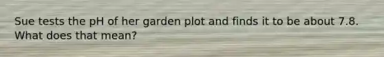 Sue tests the pH of her garden plot and finds it to be about 7.8. What does that mean?