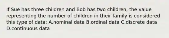 If Sue has three children and Bob has two children, the value representing the number of children in their family is considered this type of data: A.nominal data B.ordinal data C.discrete data D.continuous data