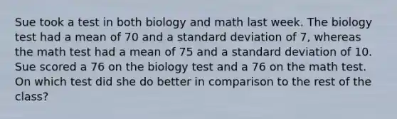 Sue took a test in both biology and math last week. The biology test had a mean of 70 and a standard deviation of 7, whereas the math test had a mean of 75 and a standard deviation of 10. Sue scored a 76 on the biology test and a 76 on the math test. On which test did she do better in comparison to the rest of the class?