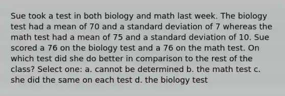 Sue took a test in both biology and math last week. The biology test had a mean of 70 and a standard deviation of 7 whereas the math test had a mean of 75 and a standard deviation of 10. Sue scored a 76 on the biology test and a 76 on the math test. On which test did she do better in comparison to the rest of the class?​ Select one: a. cannot be determined b. the math test c. she did the same on each test d. the biology test