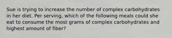 Sue is trying to increase the number of complex carbohydrates in her diet. Per serving, which of the following meals could she eat to consume the most grams of complex carbohydrates and highest amount of fiber?