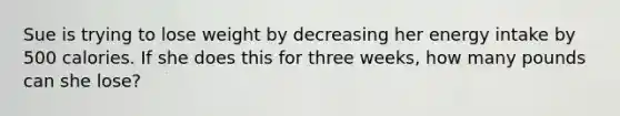 Sue is trying to lose weight by decreasing her energy intake by 500 calories. If she does this for three weeks, how many pounds can she lose?